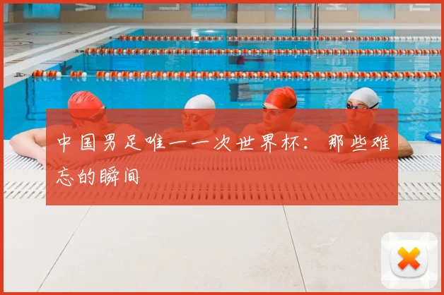 中国男足唯一一次世界杯:那些难忘的瞬间