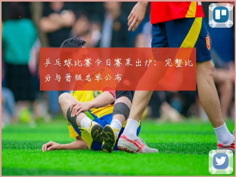 乒乓球比赛今日赛果出炉：完整比分与晋级名单公布