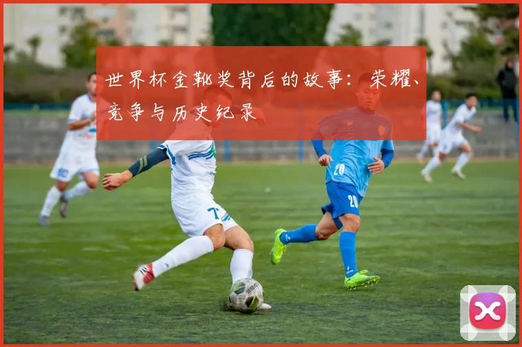 世界杯金靴奖背后的故事：荣耀、竞争与历史纪录